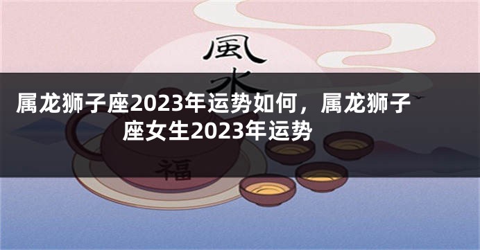 属龙狮子座2023年运势如何，属龙狮子座女生2023年运势