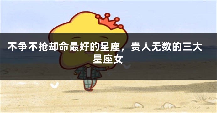 不争不抢却命最好的星座，贵人无数的三大星座女