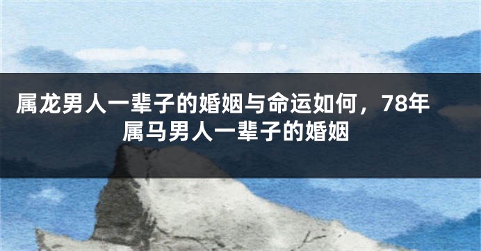 属龙男人一辈子的婚姻与命运如何，78年属马男人一辈子的婚姻