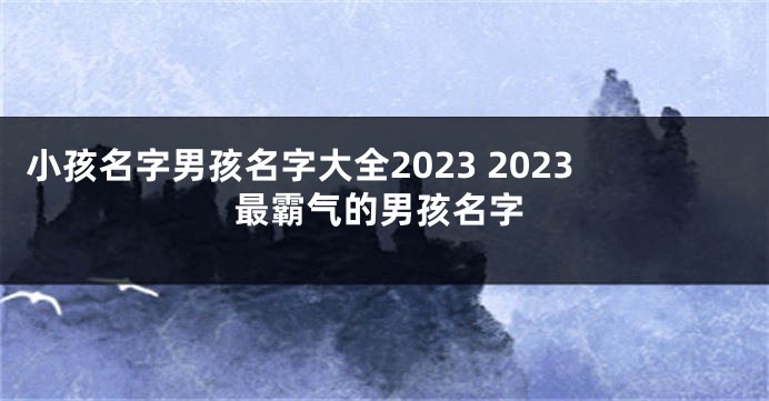 小孩名字男孩名字大全2023 2023最霸气的男孩名字