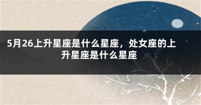 5月26上升星座是什么星座，处女座的上升星座是什么星座