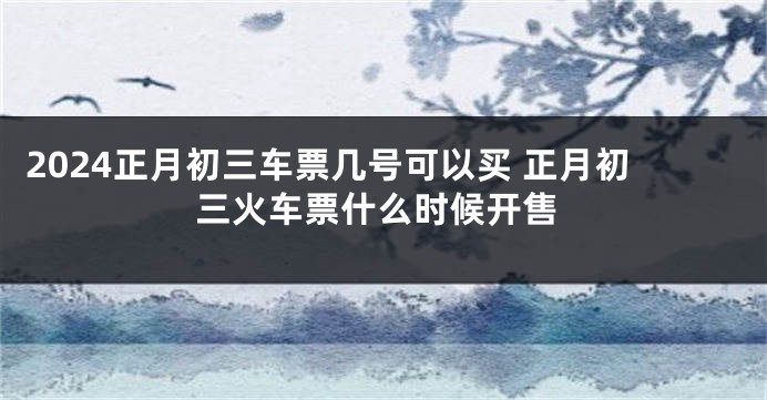 2024正月初三车票几号可以买 正月初三火车票什么时候开售