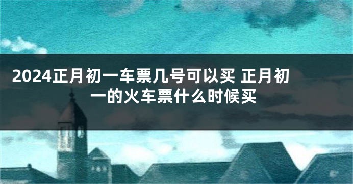 2024正月初一车票几号可以买 正月初一的火车票什么时候买