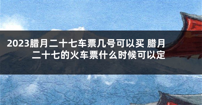 2023腊月二十七车票几号可以买 腊月二十七的火车票什么时候可以定