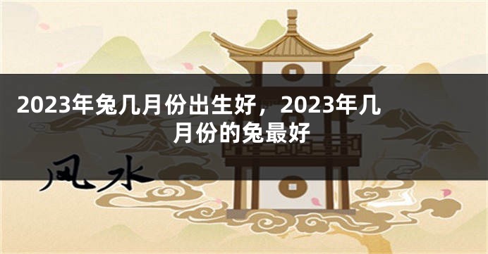 2023年兔几月份出生好，2023年几月份的兔最好