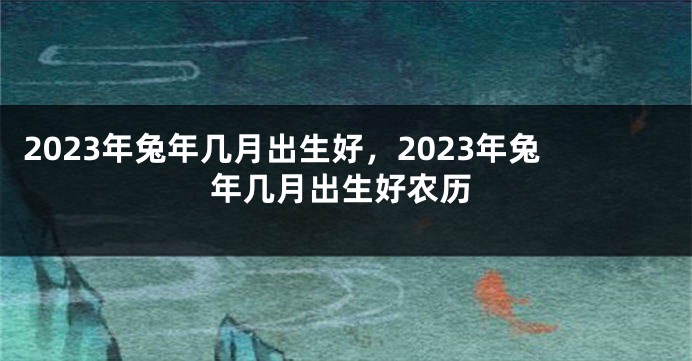 2023年兔年几月出生好，2023年兔年几月出生好农历