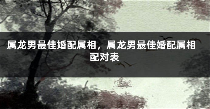 属龙男最佳婚配属相，属龙男最佳婚配属相配对表