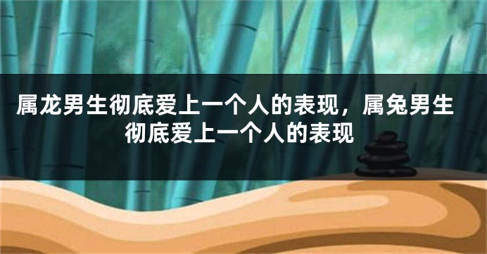 属龙男生彻底爱上一个人的表现，属兔男生彻底爱上一个人的表现