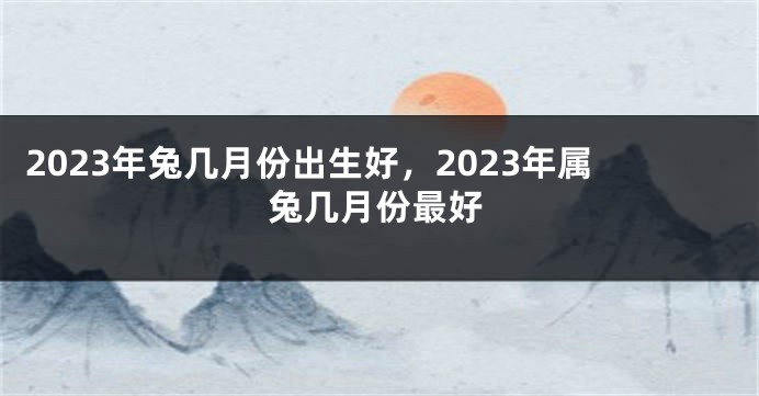 2023年兔几月份出生好，2023年属兔几月份最好