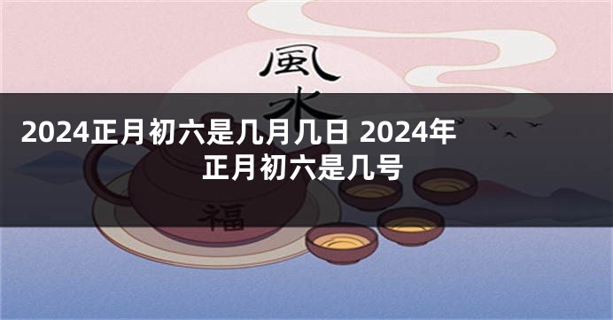 2024正月初六是几月几日 2024年正月初六是几号