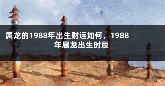 属龙的1988年出生财运如何，1988年属龙出生时辰