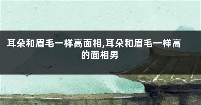 耳朵和眉毛一样高面相,耳朵和眉毛一样高的面相男