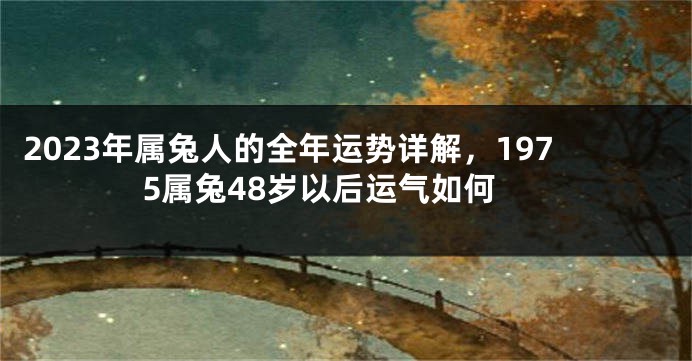 2023年属兔人的全年运势详解，1975属兔48岁以后运气如何