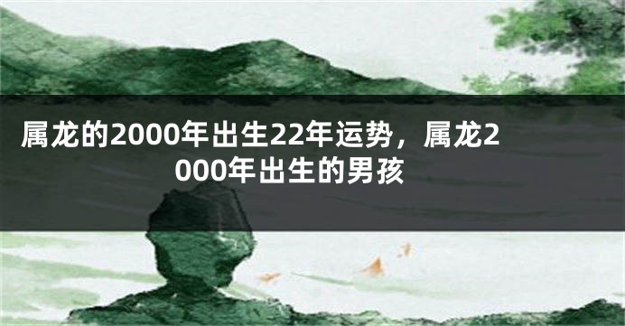 属龙的2000年出生22年运势，属龙2000年出生的男孩