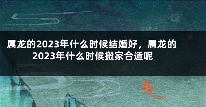 属龙的2023年什么时候结婚好，属龙的2023年什么时候搬家合适呢