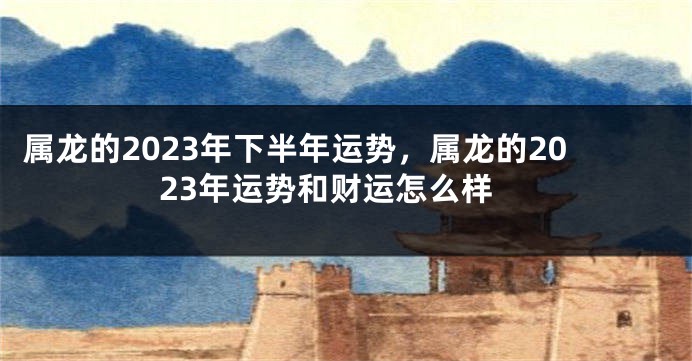 属龙的2023年下半年运势，属龙的2023年运势和财运怎么样