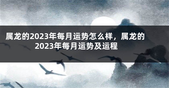 属龙的2023年每月运势怎么样，属龙的2023年每月运势及运程