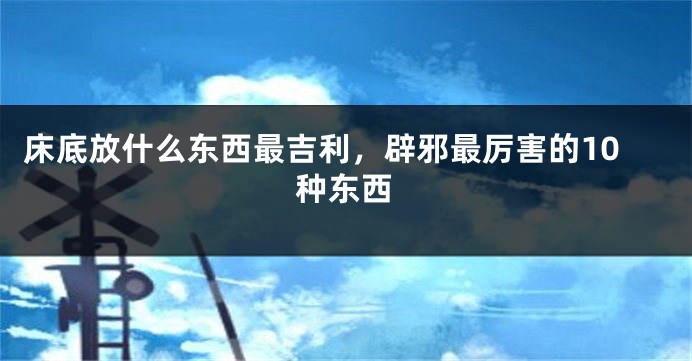 床底放什么东西最吉利，辟邪最厉害的10种东西