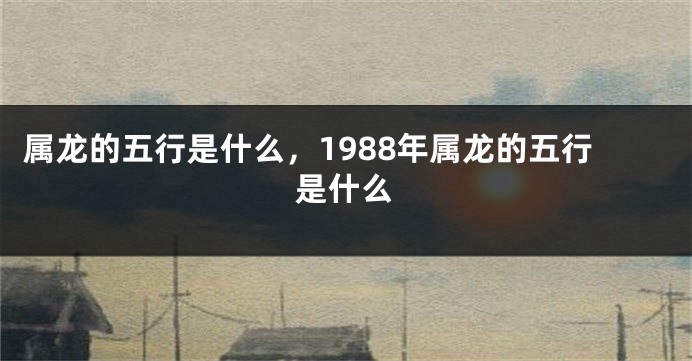 属龙的五行是什么，1988年属龙的五行是什么