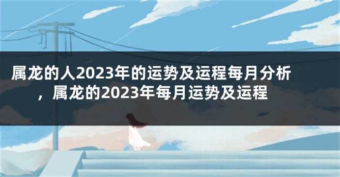 属龙的人2023年的运势及运程每月分析，属龙的2023年每月运势及运程