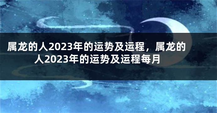 属龙的人2023年的运势及运程，属龙的人2023年的运势及运程每月