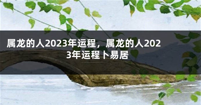 属龙的人2023年运程，属龙的人2023年运程卜易居