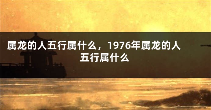 属龙的人五行属什么，1976年属龙的人五行属什么