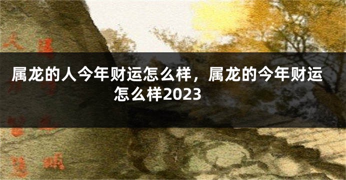 属龙的人今年财运怎么样，属龙的今年财运怎么样2023