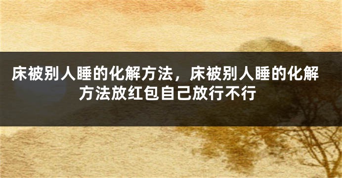 床被别人睡的化解方法，床被别人睡的化解方法放红包自己放行不行