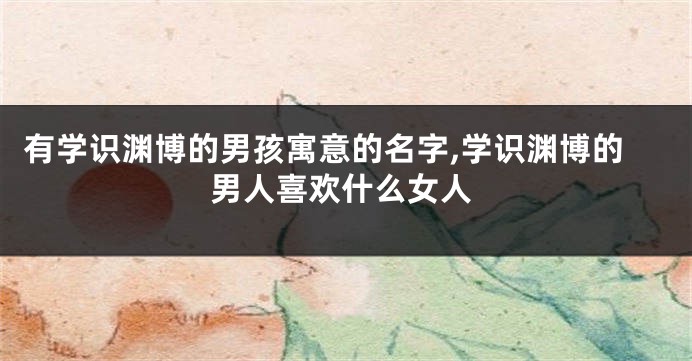 有学识渊博的男孩寓意的名字,学识渊博的男人喜欢什么女人