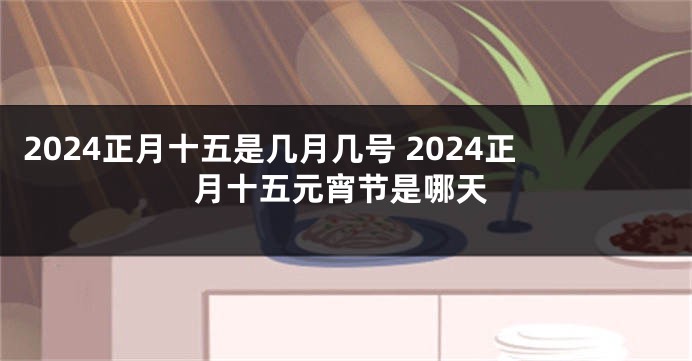 2024正月十五是几月几号 2024正月十五元宵节是哪天