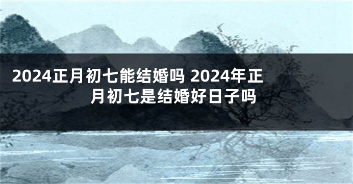 2024正月初七能结婚吗 2024年正月初七是结婚好日子吗