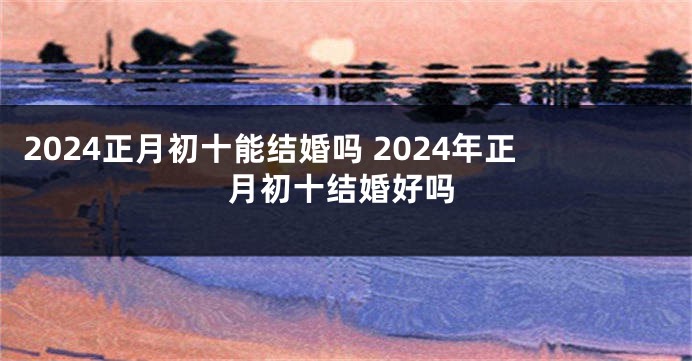 2024正月初十能结婚吗 2024年正月初十结婚好吗