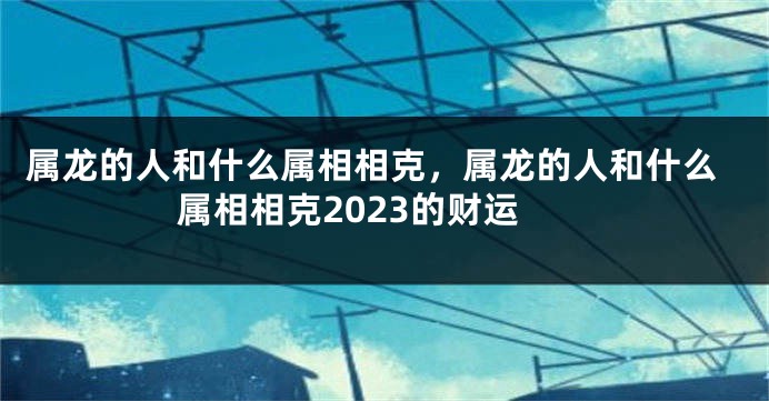 属龙的人和什么属相相克，属龙的人和什么属相相克2023的财运