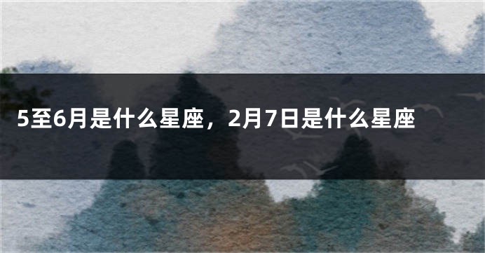 5至6月是什么星座，2月7日是什么星座