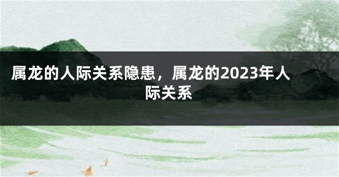 属龙的人际关系隐患，属龙的2023年人际关系