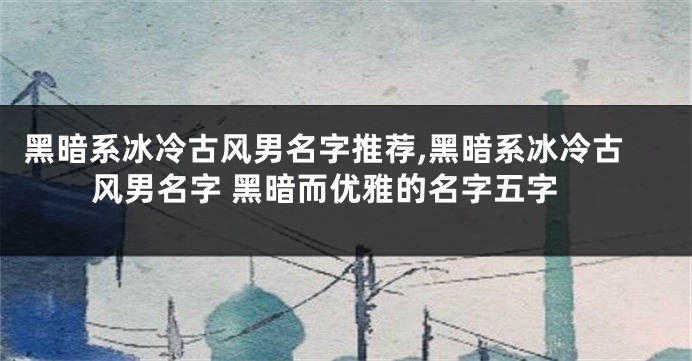 黑暗系冰冷古风男名字推荐,黑暗系冰冷古风男名字 黑暗而优雅的名字五字