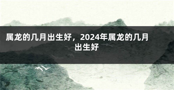 属龙的几月出生好，2024年属龙的几月出生好