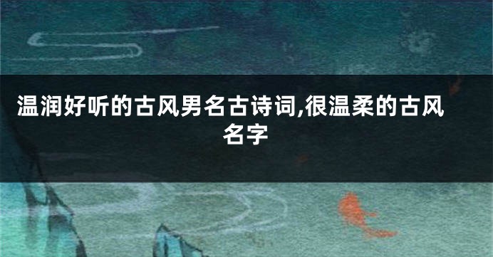 温润好听的古风男名古诗词,很温柔的古风名字