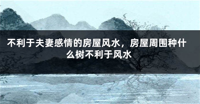 不利于夫妻感情的房屋风水，房屋周围种什么树不利于风水