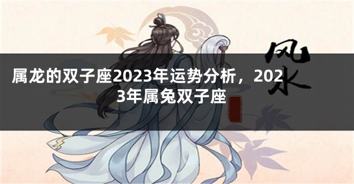 属龙的双子座2023年运势分析，2023年属兔双子座