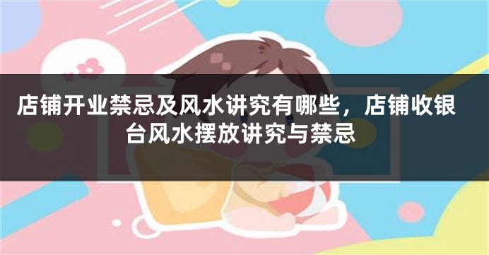 店铺开业禁忌及风水讲究有哪些，店铺收银台风水摆放讲究与禁忌