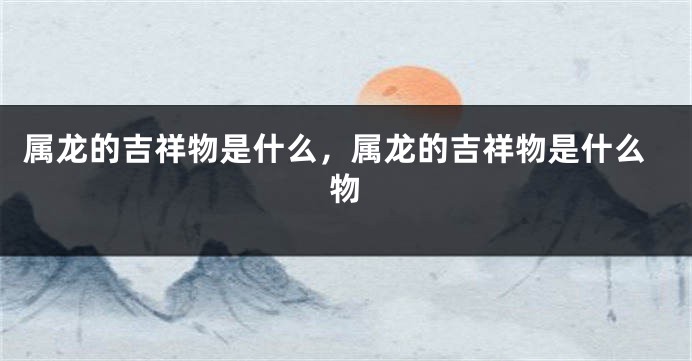 属龙的吉祥物是什么，属龙的吉祥物是什么物