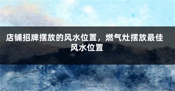 店铺招牌摆放的风水位置，燃气灶摆放最佳风水位置