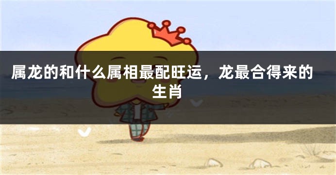 属龙的和什么属相最配旺运，龙最合得来的生肖