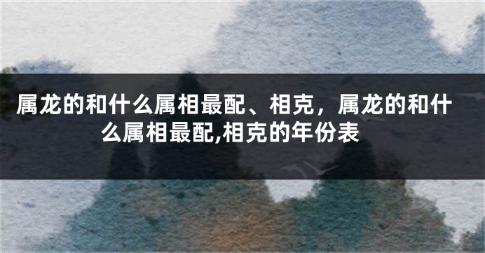 属龙的和什么属相最配、相克，属龙的和什么属相最配,相克的年份表