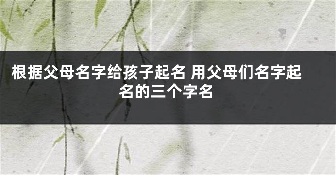 根据父母名字给孩子起名 用父母们名字起名的三个字名