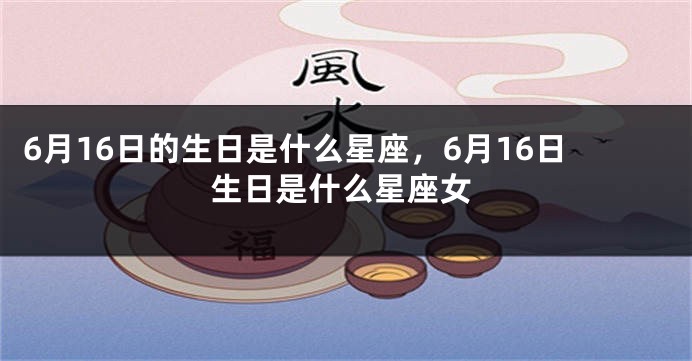 6月16日的生日是什么星座，6月16日生日是什么星座女