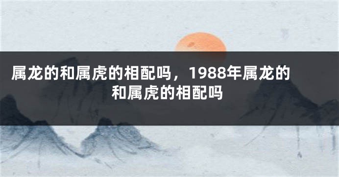 属龙的和属虎的相配吗，1988年属龙的和属虎的相配吗