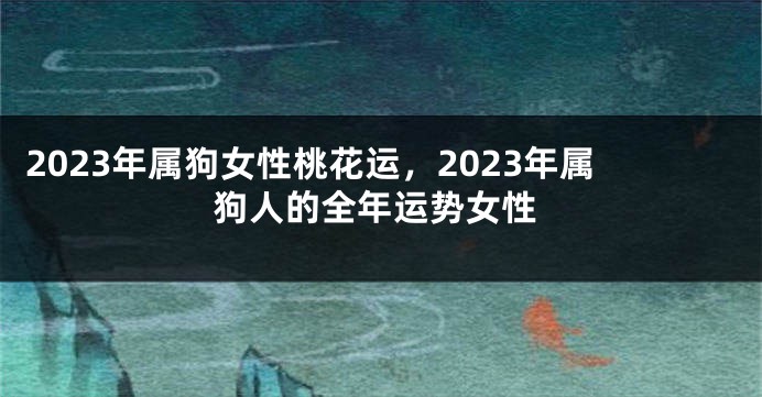 2023年属狗女性桃花运，2023年属狗人的全年运势女性